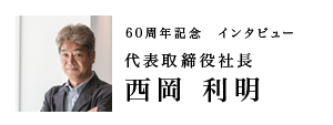 60周年記念インタビュー　代表取締役社長　西岡 利明
